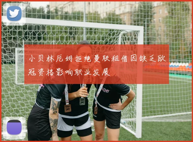 小贝林厄姆拒绝曼联租借因缺乏欧冠资格影响职业发展