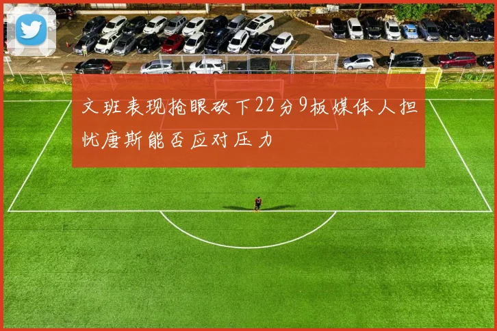 文班表现抢眼砍下22分9板媒体人担忧唐斯能否应对压力