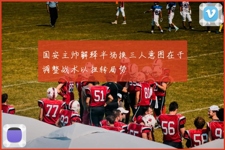 国安主帅解释半场换三人意图在于调整战术以扭转局势