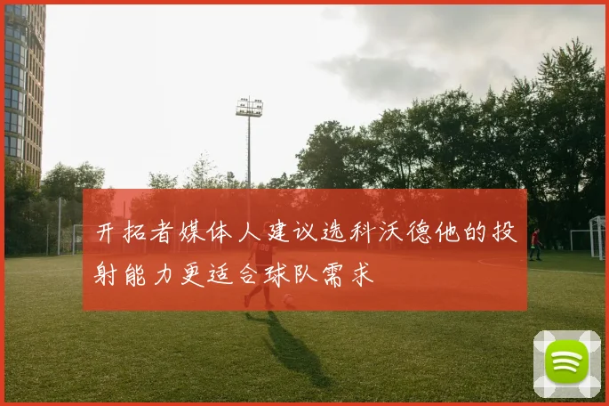 开拓者媒体人建议选科沃德他的投射能力更适合球队需求