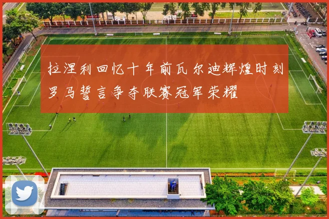 拉涅利回忆十年前瓦尔迪辉煌时刻罗马誓言争夺联赛冠军荣耀