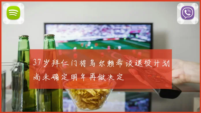 37岁拜仁门将乌尔赖希谈退役计划尚未确定明年再做决定