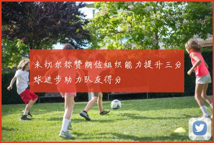 米切尔称赞朗佐组织能力提升三分球进步助力队友得分