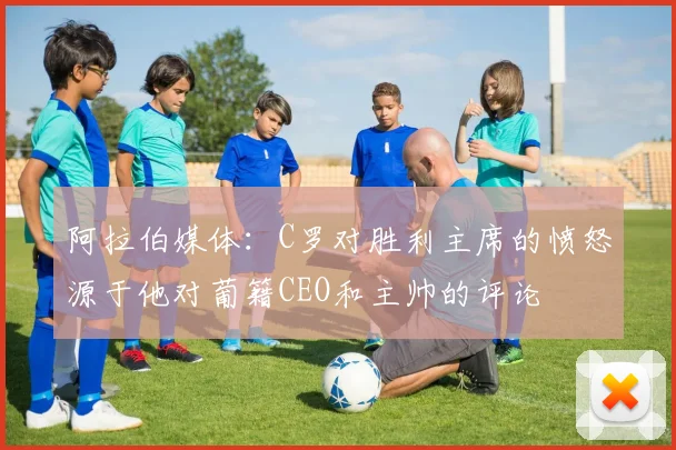 阿拉伯媒体：C罗对胜利主席的愤怒源于他对葡籍CEO和主帅的评论