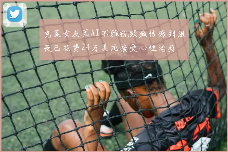 克莱女友因AI不雅视频疯传感到沮丧已花费24万美元接受心理治疗