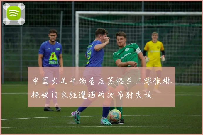 中国女足半场落后苏格兰三球张琳艳破门朱钰遭遇两次吊射失误
