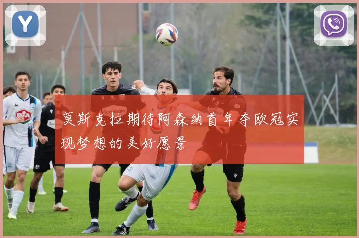 莫斯克拉期待阿森纳首年夺欧冠实现梦想的美好愿景