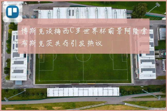 博斯克谈梅西C罗世界杯前景阿隆索布斯克茨共存引发热议