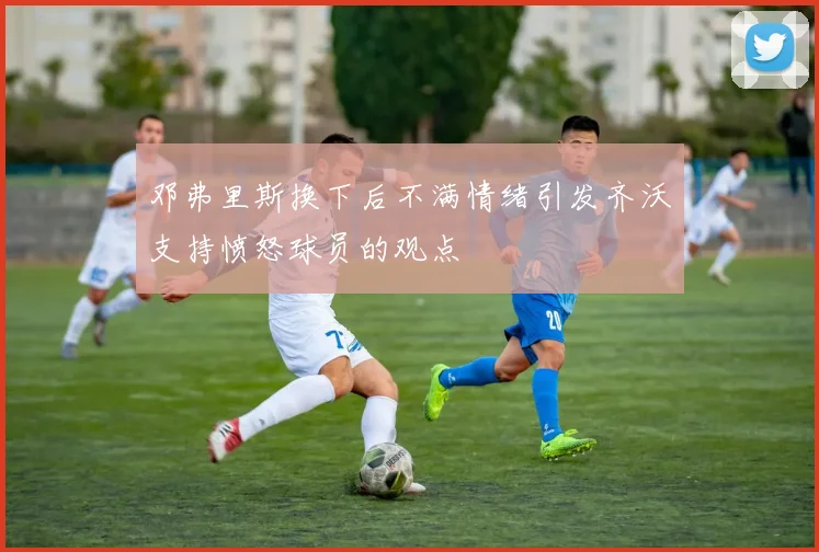 邓弗里斯换下后不满情绪引发齐沃支持愤怒球员的观点
