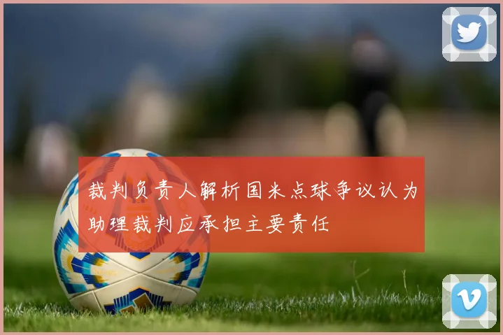 裁判负责人解析国米点球争议认为助理裁判应承担主要责任