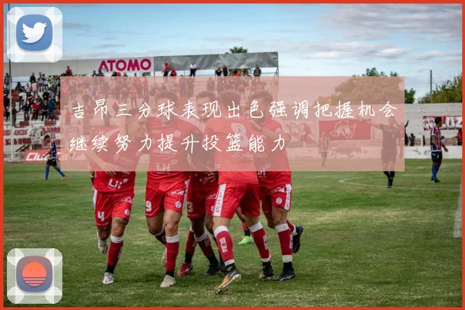 吉昂三分球表现出色强调把握机会继续努力提升投篮能力