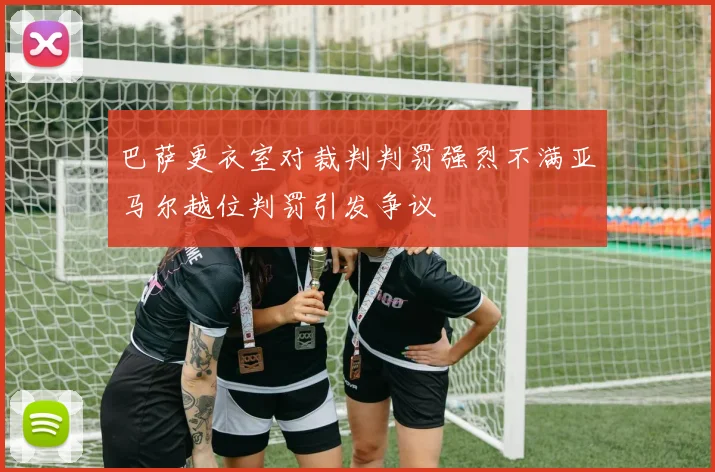 巴萨更衣室对裁判判罚强烈不满亚马尔越位判罚引发争议