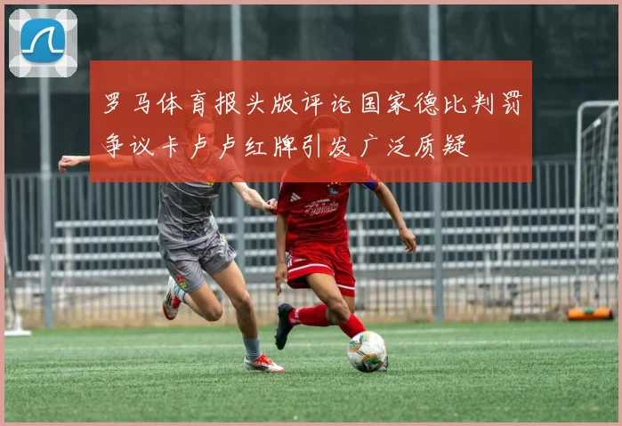 罗马体育报头版评论国家德比判罚争议卡卢卢红牌引发广泛质疑