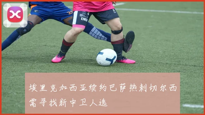 埃里克加西亚续约巴萨热刺切尔西需寻找新中卫人选