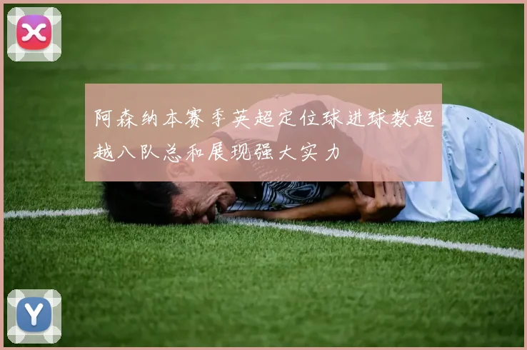阿森纳本赛季英超定位球进球数超越八队总和展现强大实力