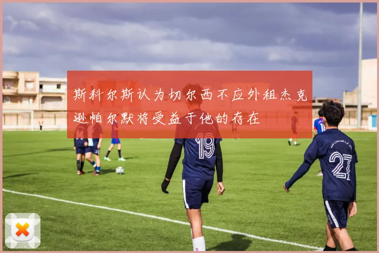斯科尔斯认为切尔西不应外租杰克逊帕尔默将受益于他的存在