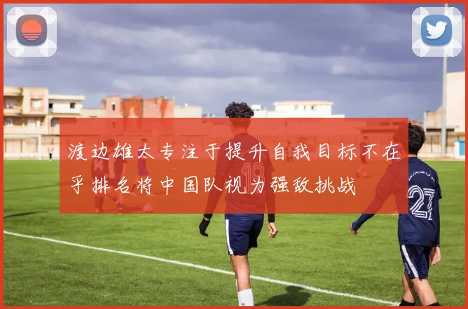 渡边雄太专注于提升自我目标不在乎排名将中国队视为强敌挑战